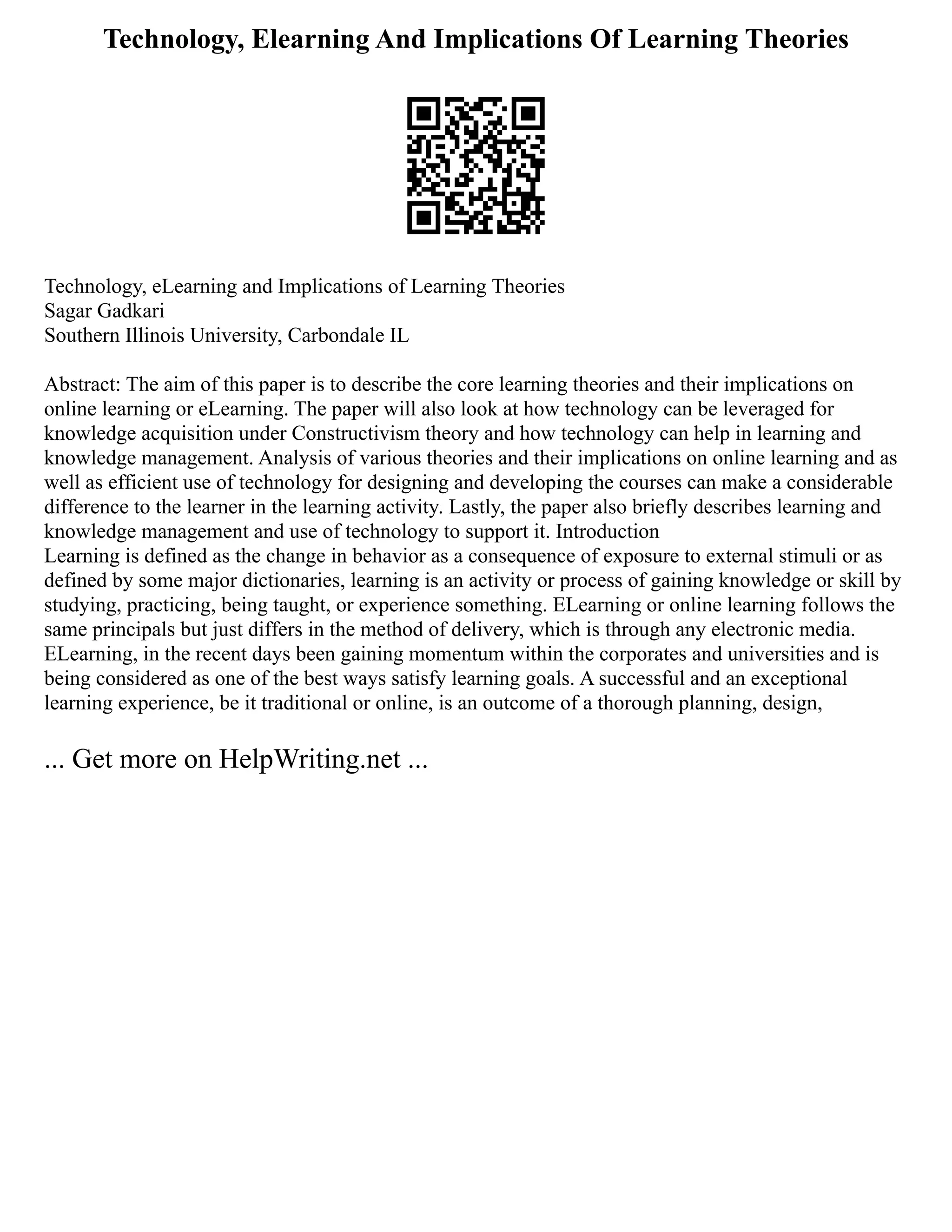 Technology, Elearning And Implications Of Learning Theories
Technology, eLearning and Implications of Learning Theories
Sagar Gadkari
Southern Illinois University, Carbondale IL
Abstract: The aim of this paper is to describe the core learning theories and their implications on
online learning or eLearning. The paper will also look at how technology can be leveraged for
knowledge acquisition under Constructivism theory and how technology can help in learning and
knowledge management. Analysis of various theories and their implications on online learning and as
well as efficient use of technology for designing and developing the courses can make a considerable
difference to the learner in the learning activity. Lastly, the paper also briefly describes learning and
knowledge management and use of technology to support it. Introduction
Learning is defined as the change in behavior as a consequence of exposure to external stimuli or as
defined by some major dictionaries, learning is an activity or process of gaining knowledge or skill by
studying, practicing, being taught, or experience something. ELearning or online learning follows the
same principals but just differs in the method of delivery, which is through any electronic media.
ELearning, in the recent days been gaining momentum within the corporates and universities and is
being considered as one of the best ways satisfy learning goals. A successful and an exceptional
learning experience, be it traditional or online, is an outcome of a thorough planning, design,
... Get more on HelpWriting.net ...
 