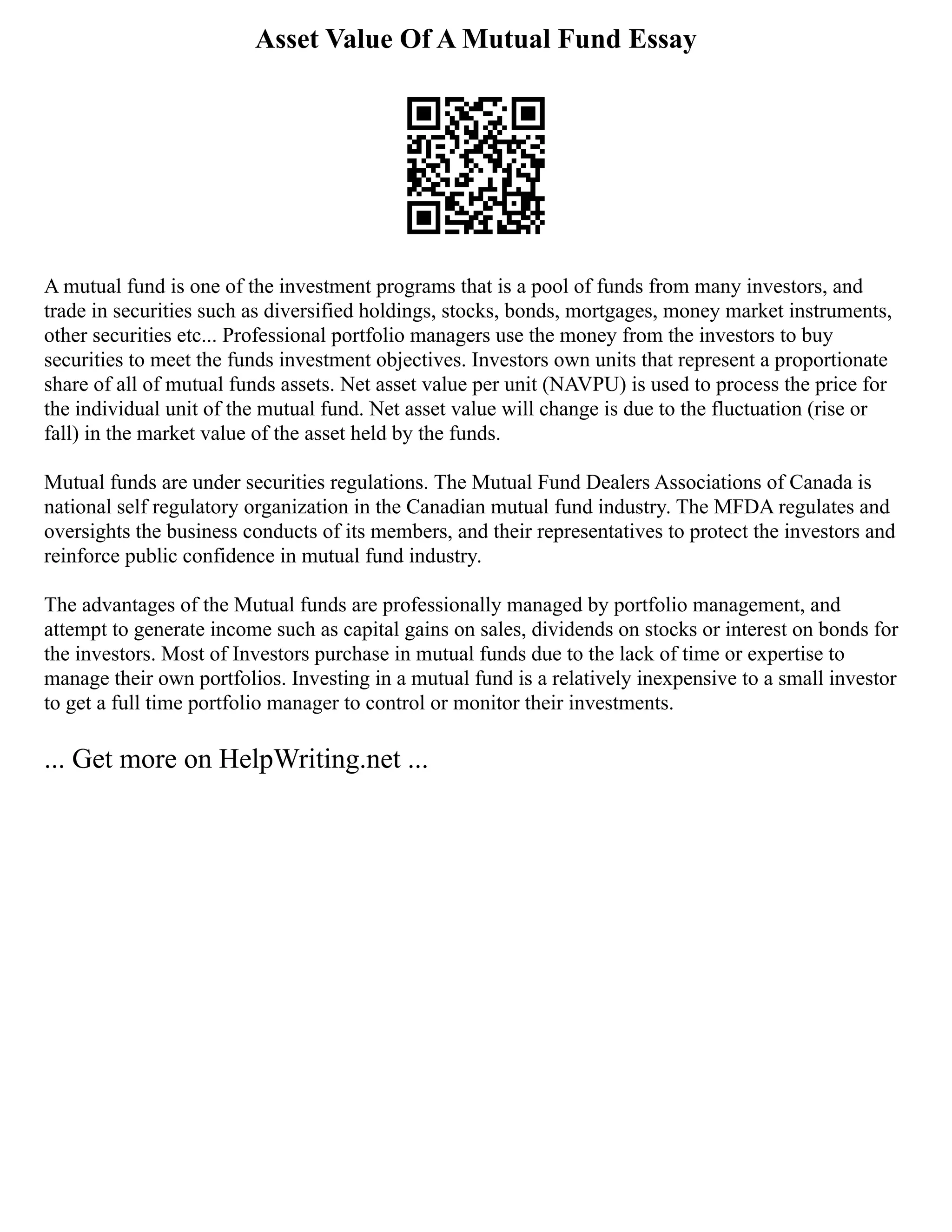 Asset Value Of A Mutual Fund Essay
A mutual fund is one of the investment programs that is a pool of funds from many investors, and
trade in securities such as diversified holdings, stocks, bonds, mortgages, money market instruments,
other securities etc... Professional portfolio managers use the money from the investors to buy
securities to meet the funds investment objectives. Investors own units that represent a proportionate
share of all of mutual funds assets. Net asset value per unit (NAVPU) is used to process the price for
the individual unit of the mutual fund. Net asset value will change is due to the fluctuation (rise or
fall) in the market value of the asset held by the funds.
Mutual funds are under securities regulations. The Mutual Fund Dealers Associations of Canada is
national self regulatory organization in the Canadian mutual fund industry. The MFDA regulates and
oversights the business conducts of its members, and their representatives to protect the investors and
reinforce public confidence in mutual fund industry.
The advantages of the Mutual funds are professionally managed by portfolio management, and
attempt to generate income such as capital gains on sales, dividends on stocks or interest on bonds for
the investors. Most of Investors purchase in mutual funds due to the lack of time or expertise to
manage their own portfolios. Investing in a mutual fund is a relatively inexpensive to a small investor
to get a full time portfolio manager to control or monitor their investments.
... Get more on HelpWriting.net ...
 