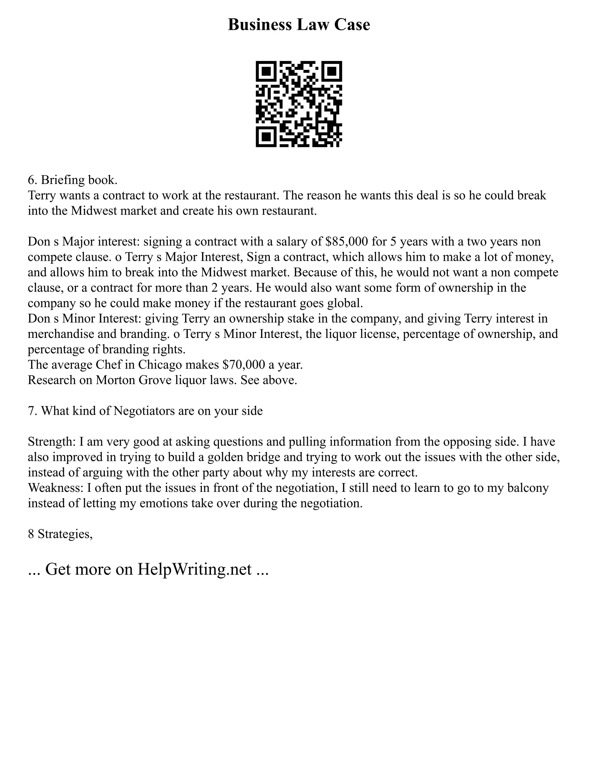 Business Law Case
6. Briefing book.
Terry wants a contract to work at the restaurant. The reason he wants this deal is so he could break
into the Midwest market and create his own restaurant.
Don s Major interest: signing a contract with a salary of $85,000 for 5 years with a two years non
compete clause. o Terry s Major Interest, Sign a contract, which allows him to make a lot of money,
and allows him to break into the Midwest market. Because of this, he would not want a non compete
clause, or a contract for more than 2 years. He would also want some form of ownership in the
company so he could make money if the restaurant goes global.
Don s Minor Interest: giving Terry an ownership stake in the company, and giving Terry interest in
merchandise and branding. o Terry s Minor Interest, the liquor license, percentage of ownership, and
percentage of branding rights.
The average Chef in Chicago makes $70,000 a year.
Research on Morton Grove liquor laws. See above.
7. What kind of Negotiators are on your side
Strength: I am very good at asking questions and pulling information from the opposing side. I have
also improved in trying to build a golden bridge and trying to work out the issues with the other side,
instead of arguing with the other party about why my interests are correct.
Weakness: I often put the issues in front of the negotiation, I still need to learn to go to my balcony
instead of letting my emotions take over during the negotiation.
8 Strategies,
... Get more on HelpWriting.net ...
 