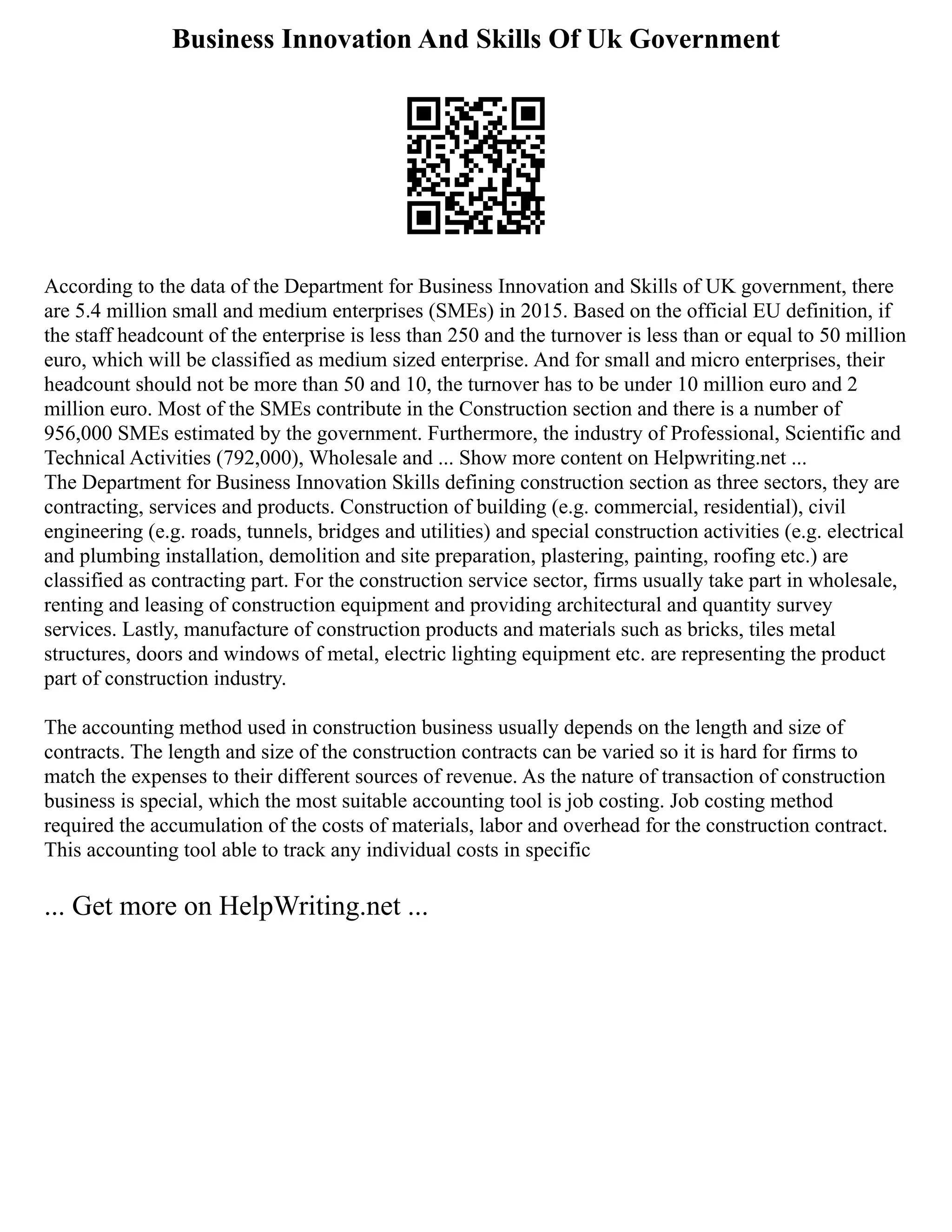 Business Innovation And Skills Of Uk Government
According to the data of the Department for Business Innovation and Skills of UK government, there
are 5.4 million small and medium enterprises (SMEs) in 2015. Based on the official EU definition, if
the staff headcount of the enterprise is less than 250 and the turnover is less than or equal to 50 million
euro, which will be classified as medium sized enterprise. And for small and micro enterprises, their
headcount should not be more than 50 and 10, the turnover has to be under 10 million euro and 2
million euro. Most of the SMEs contribute in the Construction section and there is a number of
956,000 SMEs estimated by the government. Furthermore, the industry of Professional, Scientific and
Technical Activities (792,000), Wholesale and ... Show more content on Helpwriting.net ...
The Department for Business Innovation Skills defining construction section as three sectors, they are
contracting, services and products. Construction of building (e.g. commercial, residential), civil
engineering (e.g. roads, tunnels, bridges and utilities) and special construction activities (e.g. electrical
and plumbing installation, demolition and site preparation, plastering, painting, roofing etc.) are
classified as contracting part. For the construction service sector, firms usually take part in wholesale,
renting and leasing of construction equipment and providing architectural and quantity survey
services. Lastly, manufacture of construction products and materials such as bricks, tiles metal
structures, doors and windows of metal, electric lighting equipment etc. are representing the product
part of construction industry.
The accounting method used in construction business usually depends on the length and size of
contracts. The length and size of the construction contracts can be varied so it is hard for firms to
match the expenses to their different sources of revenue. As the nature of transaction of construction
business is special, which the most suitable accounting tool is job costing. Job costing method
required the accumulation of the costs of materials, labor and overhead for the construction contract.
This accounting tool able to track any individual costs in specific
... Get more on HelpWriting.net ...
 