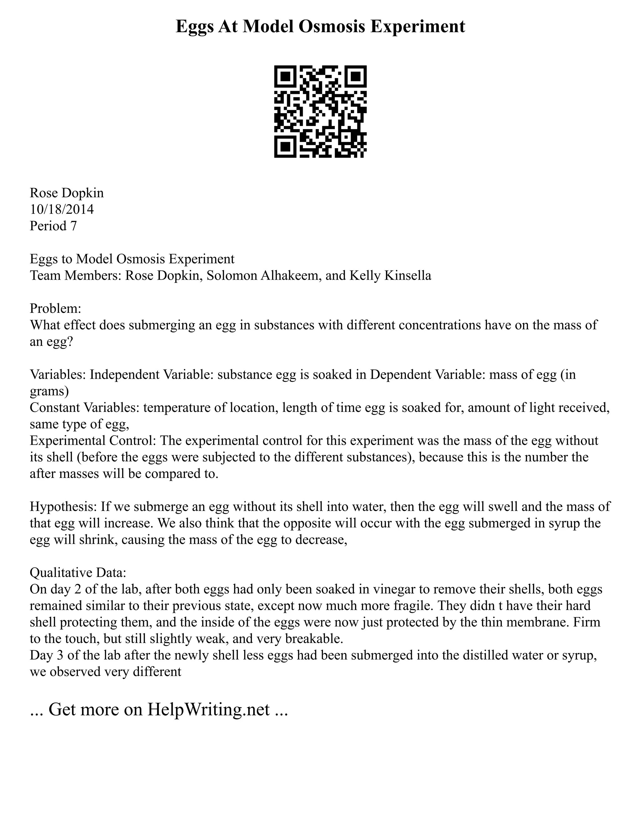 Eggs At Model Osmosis Experiment
Rose Dopkin
10/18/2014
Period 7
Eggs to Model Osmosis Experiment
Team Members: Rose Dopkin, Solomon Alhakeem, and Kelly Kinsella
Problem:
What effect does submerging an egg in substances with different concentrations have on the mass of
an egg?
Variables: Independent Variable: substance egg is soaked in Dependent Variable: mass of egg (in
grams)
Constant Variables: temperature of location, length of time egg is soaked for, amount of light received,
same type of egg,
Experimental Control: The experimental control for this experiment was the mass of the egg without
its shell (before the eggs were subjected to the different substances), because this is the number the
after masses will be compared to.
Hypothesis: If we submerge an egg without its shell into water, then the egg will swell and the mass of
that egg will increase. We also think that the opposite will occur with the egg submerged in syrup the
egg will shrink, causing the mass of the egg to decrease,
Qualitative Data:
On day 2 of the lab, after both eggs had only been soaked in vinegar to remove their shells, both eggs
remained similar to their previous state, except now much more fragile. They didn t have their hard
shell protecting them, and the inside of the eggs were now just protected by the thin membrane. Firm
to the touch, but still slightly weak, and very breakable.
Day 3 of the lab after the newly shell less eggs had been submerged into the distilled water or syrup,
we observed very different
... Get more on HelpWriting.net ...
 