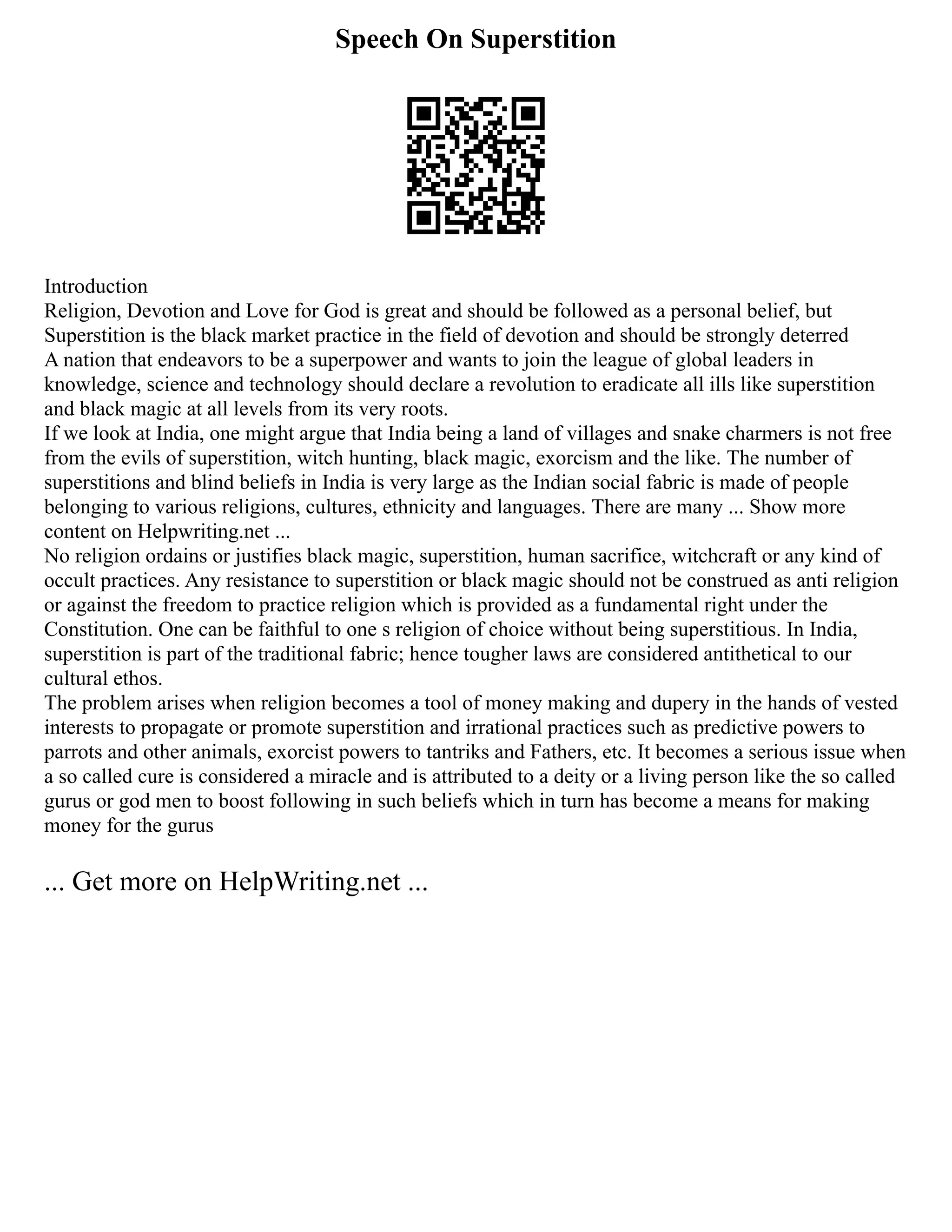 Speech On Superstition
Introduction
Religion, Devotion and Love for God is great and should be followed as a personal belief, but
Superstition is the black market practice in the field of devotion and should be strongly deterred
A nation that endeavors to be a superpower and wants to join the league of global leaders in
knowledge, science and technology should declare a revolution to eradicate all ills like superstition
and black magic at all levels from its very roots.
If we look at India, one might argue that India being a land of villages and snake charmers is not free
from the evils of superstition, witch hunting, black magic, exorcism and the like. The number of
superstitions and blind beliefs in India is very large as the Indian social fabric is made of people
belonging to various religions, cultures, ethnicity and languages. There are many ... Show more
content on Helpwriting.net ...
No religion ordains or justifies black magic, superstition, human sacrifice, witchcraft or any kind of
occult practices. Any resistance to superstition or black magic should not be construed as anti religion
or against the freedom to practice religion which is provided as a fundamental right under the
Constitution. One can be faithful to one s religion of choice without being superstitious. In India,
superstition is part of the traditional fabric; hence tougher laws are considered antithetical to our
cultural ethos.
The problem arises when religion becomes a tool of money making and dupery in the hands of vested
interests to propagate or promote superstition and irrational practices such as predictive powers to
parrots and other animals, exorcist powers to tantriks and Fathers, etc. It becomes a serious issue when
a so called cure is considered a miracle and is attributed to a deity or a living person like the so called
gurus or god men to boost following in such beliefs which in turn has become a means for making
money for the gurus
... Get more on HelpWriting.net ...
 