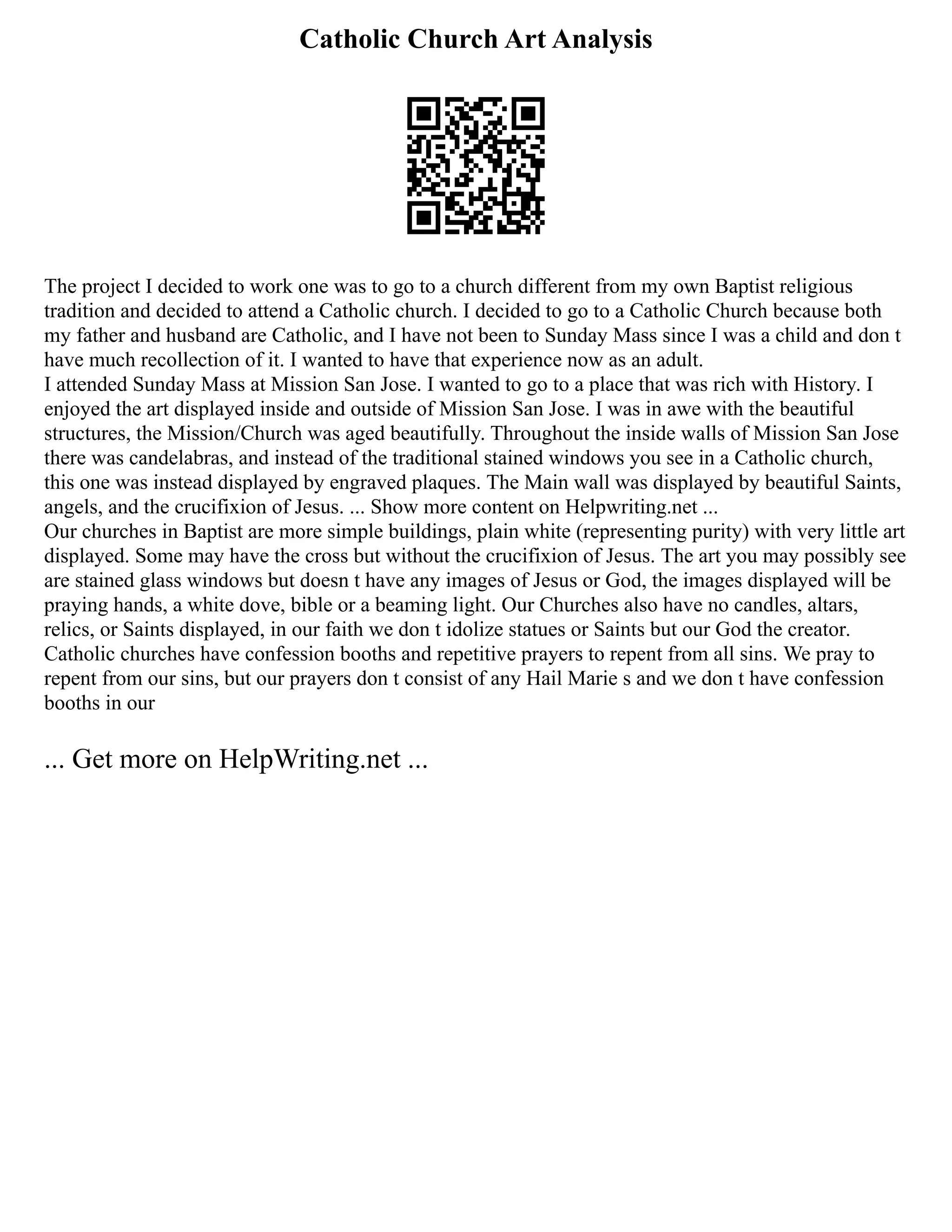 Catholic Church Art Analysis
The project I decided to work one was to go to a church different from my own Baptist religious
tradition and decided to attend a Catholic church. I decided to go to a Catholic Church because both
my father and husband are Catholic, and I have not been to Sunday Mass since I was a child and don t
have much recollection of it. I wanted to have that experience now as an adult.
I attended Sunday Mass at Mission San Jose. I wanted to go to a place that was rich with History. I
enjoyed the art displayed inside and outside of Mission San Jose. I was in awe with the beautiful
structures, the Mission/Church was aged beautifully. Throughout the inside walls of Mission San Jose
there was candelabras, and instead of the traditional stained windows you see in a Catholic church,
this one was instead displayed by engraved plaques. The Main wall was displayed by beautiful Saints,
angels, and the crucifixion of Jesus. ... Show more content on Helpwriting.net ...
Our churches in Baptist are more simple buildings, plain white (representing purity) with very little art
displayed. Some may have the cross but without the crucifixion of Jesus. The art you may possibly see
are stained glass windows but doesn t have any images of Jesus or God, the images displayed will be
praying hands, a white dove, bible or a beaming light. Our Churches also have no candles, altars,
relics, or Saints displayed, in our faith we don t idolize statues or Saints but our God the creator.
Catholic churches have confession booths and repetitive prayers to repent from all sins. We pray to
repent from our sins, but our prayers don t consist of any Hail Marie s and we don t have confession
booths in our
... Get more on HelpWriting.net ...
 