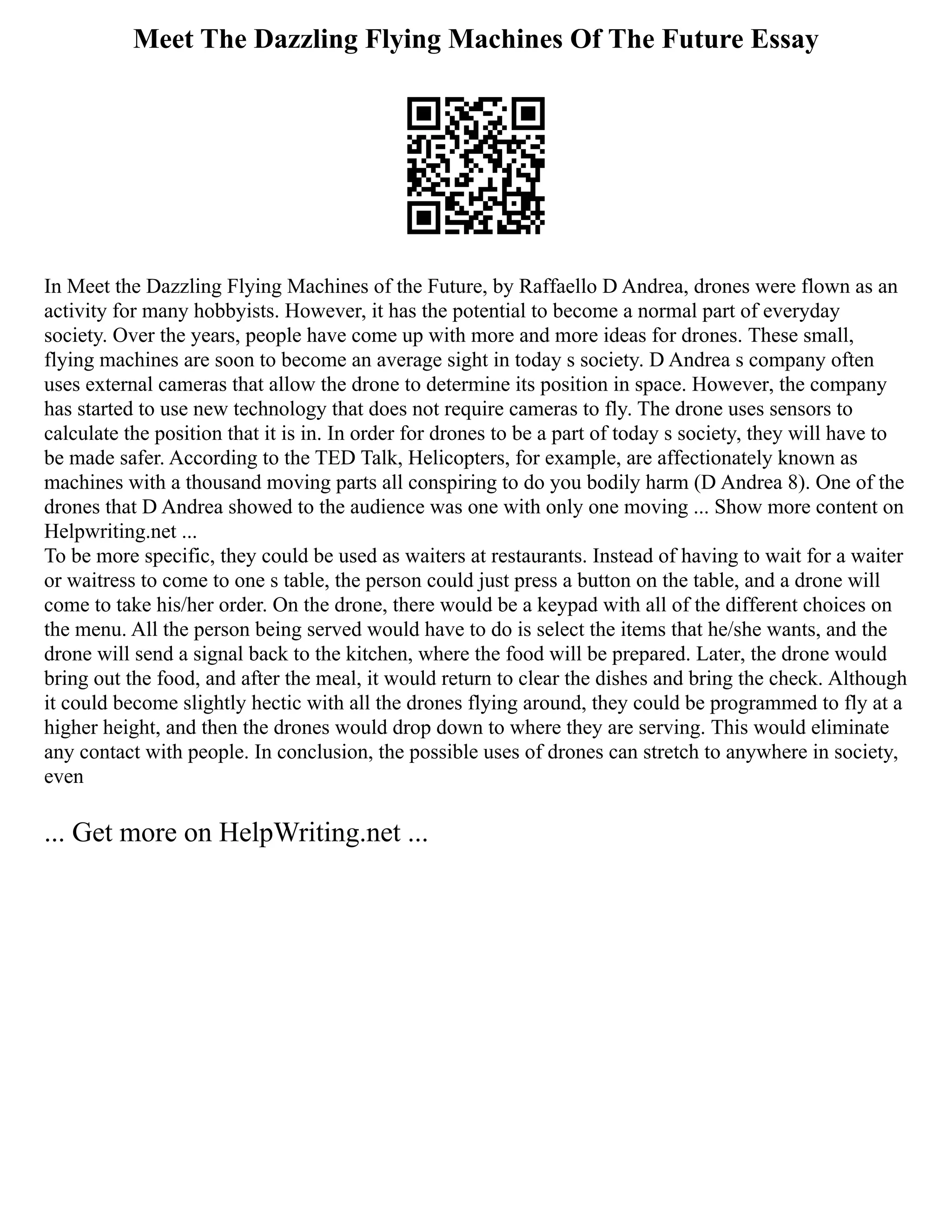 Meet The Dazzling Flying Machines Of The Future Essay
In Meet the Dazzling Flying Machines of the Future, by Raffaello D Andrea, drones were flown as an
activity for many hobbyists. However, it has the potential to become a normal part of everyday
society. Over the years, people have come up with more and more ideas for drones. These small,
flying machines are soon to become an average sight in today s society. D Andrea s company often
uses external cameras that allow the drone to determine its position in space. However, the company
has started to use new technology that does not require cameras to fly. The drone uses sensors to
calculate the position that it is in. In order for drones to be a part of today s society, they will have to
be made safer. According to the TED Talk, Helicopters, for example, are affectionately known as
machines with a thousand moving parts all conspiring to do you bodily harm (D Andrea 8). One of the
drones that D Andrea showed to the audience was one with only one moving ... Show more content on
Helpwriting.net ...
To be more specific, they could be used as waiters at restaurants. Instead of having to wait for a waiter
or waitress to come to one s table, the person could just press a button on the table, and a drone will
come to take his/her order. On the drone, there would be a keypad with all of the different choices on
the menu. All the person being served would have to do is select the items that he/she wants, and the
drone will send a signal back to the kitchen, where the food will be prepared. Later, the drone would
bring out the food, and after the meal, it would return to clear the dishes and bring the check. Although
it could become slightly hectic with all the drones flying around, they could be programmed to fly at a
higher height, and then the drones would drop down to where they are serving. This would eliminate
any contact with people. In conclusion, the possible uses of drones can stretch to anywhere in society,
even
... Get more on HelpWriting.net ...
 