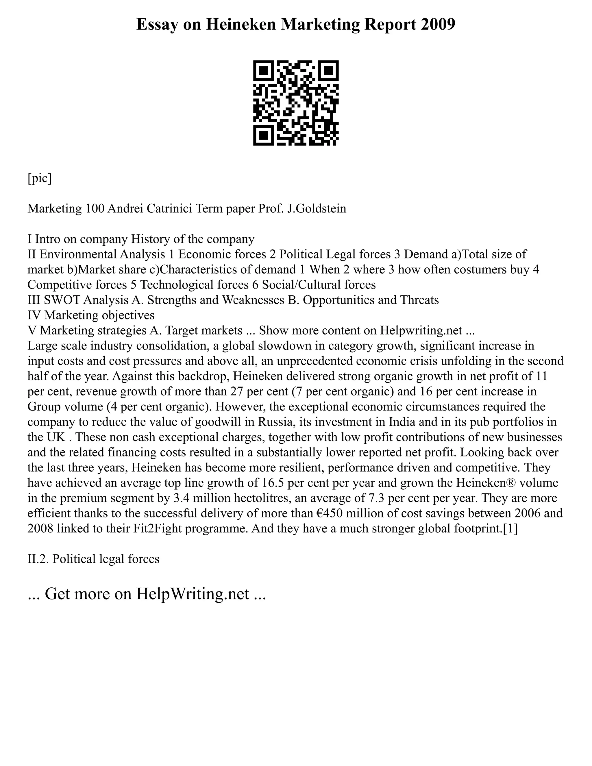 Essay on Heineken Marketing Report 2009
[pic]
Marketing 100 Andrei Catrinici Term paper Prof. J.Goldstein
I Intro on company History of the company
II Environmental Analysis 1 Economic forces 2 Political Legal forces 3 Demand a)Total size of
market b)Market share c)Characteristics of demand 1 When 2 where 3 how often costumers buy 4
Competitive forces 5 Technological forces 6 Social/Cultural forces
III SWOT Analysis A. Strengths and Weaknesses B. Opportunities and Threats
IV Marketing objectives
V Marketing strategies A. Target markets ... Show more content on Helpwriting.net ...
Large scale industry consolidation, a global slowdown in category growth, significant increase in
input costs and cost pressures and above all, an unprecedented economic crisis unfolding in the second
half of the year. Against this backdrop, Heineken delivered strong organic growth in net profit of 11
per cent, revenue growth of more than 27 per cent (7 per cent organic) and 16 per cent increase in
Group volume (4 per cent organic). However, the exceptional economic circumstances required the
company to reduce the value of goodwill in Russia, its investment in India and in its pub portfolios in
the UK . These non cash exceptional charges, together with low profit contributions of new businesses
and the related financing costs resulted in a substantially lower reported net profit. Looking back over
the last three years, Heineken has become more resilient, performance driven and competitive. They
have achieved an average top line growth of 16.5 per cent per year and grown the Heineken® volume
in the premium segment by 3.4 million hectolitres, an average of 7.3 per cent per year. They are more
efficient thanks to the successful delivery of more than €450 million of cost savings between 2006 and
2008 linked to their Fit2Fight programme. And they have a much stronger global footprint.[1]
II.2. Political legal forces
... Get more on HelpWriting.net ...
 