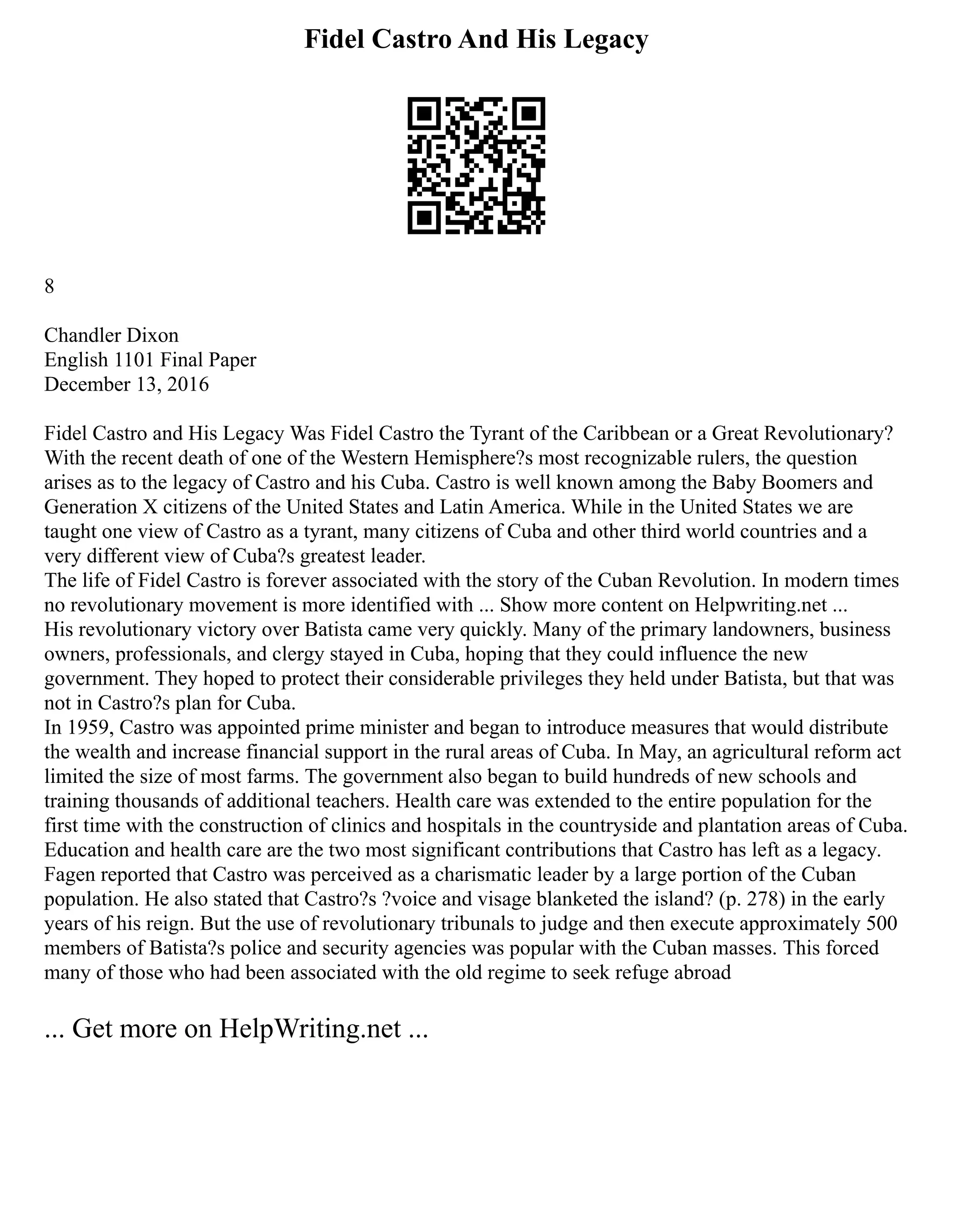 Fidel Castro And His Legacy
8
Chandler Dixon
English 1101 Final Paper
December 13, 2016
Fidel Castro and His Legacy Was Fidel Castro the Tyrant of the Caribbean or a Great Revolutionary?
With the recent death of one of the Western Hemisphere?s most recognizable rulers, the question
arises as to the legacy of Castro and his Cuba. Castro is well known among the Baby Boomers and
Generation X citizens of the United States and Latin America. While in the United States we are
taught one view of Castro as a tyrant, many citizens of Cuba and other third world countries and a
very different view of Cuba?s greatest leader.
The life of Fidel Castro is forever associated with the story of the Cuban Revolution. In modern times
no revolutionary movement is more identified with ... Show more content on Helpwriting.net ...
His revolutionary victory over Batista came very quickly. Many of the primary landowners, business
owners, professionals, and clergy stayed in Cuba, hoping that they could influence the new
government. They hoped to protect their considerable privileges they held under Batista, but that was
not in Castro?s plan for Cuba.
In 1959, Castro was appointed prime minister and began to introduce measures that would distribute
the wealth and increase financial support in the rural areas of Cuba. In May, an agricultural reform act
limited the size of most farms. The government also began to build hundreds of new schools and
training thousands of additional teachers. Health care was extended to the entire population for the
first time with the construction of clinics and hospitals in the countryside and plantation areas of Cuba.
Education and health care are the two most significant contributions that Castro has left as a legacy.
Fagen reported that Castro was perceived as a charismatic leader by a large portion of the Cuban
population. He also stated that Castro?s ?voice and visage blanketed the island? (p. 278) in the early
years of his reign. But the use of revolutionary tribunals to judge and then execute approximately 500
members of Batista?s police and security agencies was popular with the Cuban masses. This forced
many of those who had been associated with the old regime to seek refuge abroad
... Get more on HelpWriting.net ...
 
