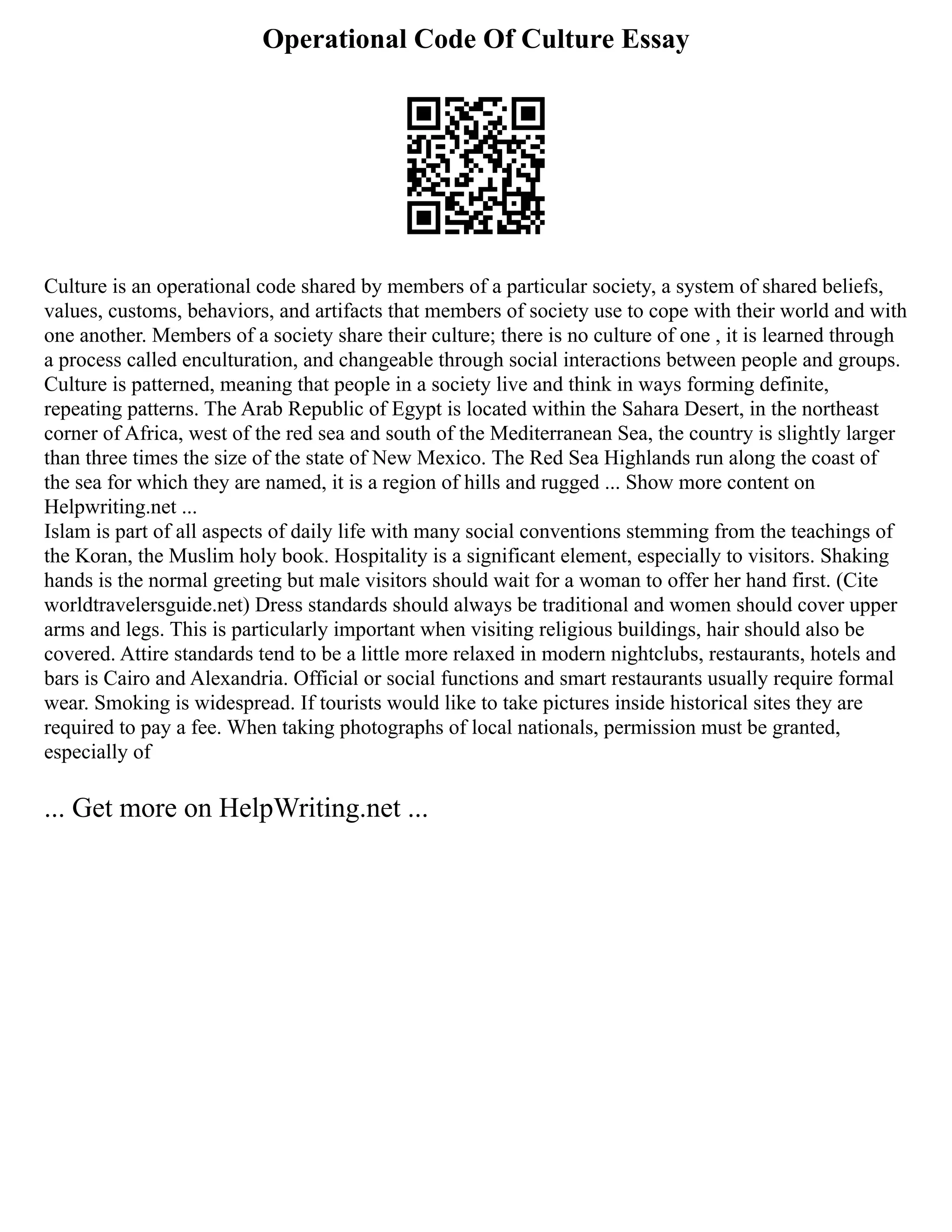Operational Code Of Culture Essay
Culture is an operational code shared by members of a particular society, a system of shared beliefs,
values, customs, behaviors, and artifacts that members of society use to cope with their world and with
one another. Members of a society share their culture; there is no culture of one , it is learned through
a process called enculturation, and changeable through social interactions between people and groups.
Culture is patterned, meaning that people in a society live and think in ways forming definite,
repeating patterns. The Arab Republic of Egypt is located within the Sahara Desert, in the northeast
corner of Africa, west of the red sea and south of the Mediterranean Sea, the country is slightly larger
than three times the size of the state of New Mexico. The Red Sea Highlands run along the coast of
the sea for which they are named, it is a region of hills and rugged ... Show more content on
Helpwriting.net ...
Islam is part of all aspects of daily life with many social conventions stemming from the teachings of
the Koran, the Muslim holy book. Hospitality is a significant element, especially to visitors. Shaking
hands is the normal greeting but male visitors should wait for a woman to offer her hand first. (Cite
worldtravelersguide.net) Dress standards should always be traditional and women should cover upper
arms and legs. This is particularly important when visiting religious buildings, hair should also be
covered. Attire standards tend to be a little more relaxed in modern nightclubs, restaurants, hotels and
bars is Cairo and Alexandria. Official or social functions and smart restaurants usually require formal
wear. Smoking is widespread. If tourists would like to take pictures inside historical sites they are
required to pay a fee. When taking photographs of local nationals, permission must be granted,
especially of
... Get more on HelpWriting.net ...
 