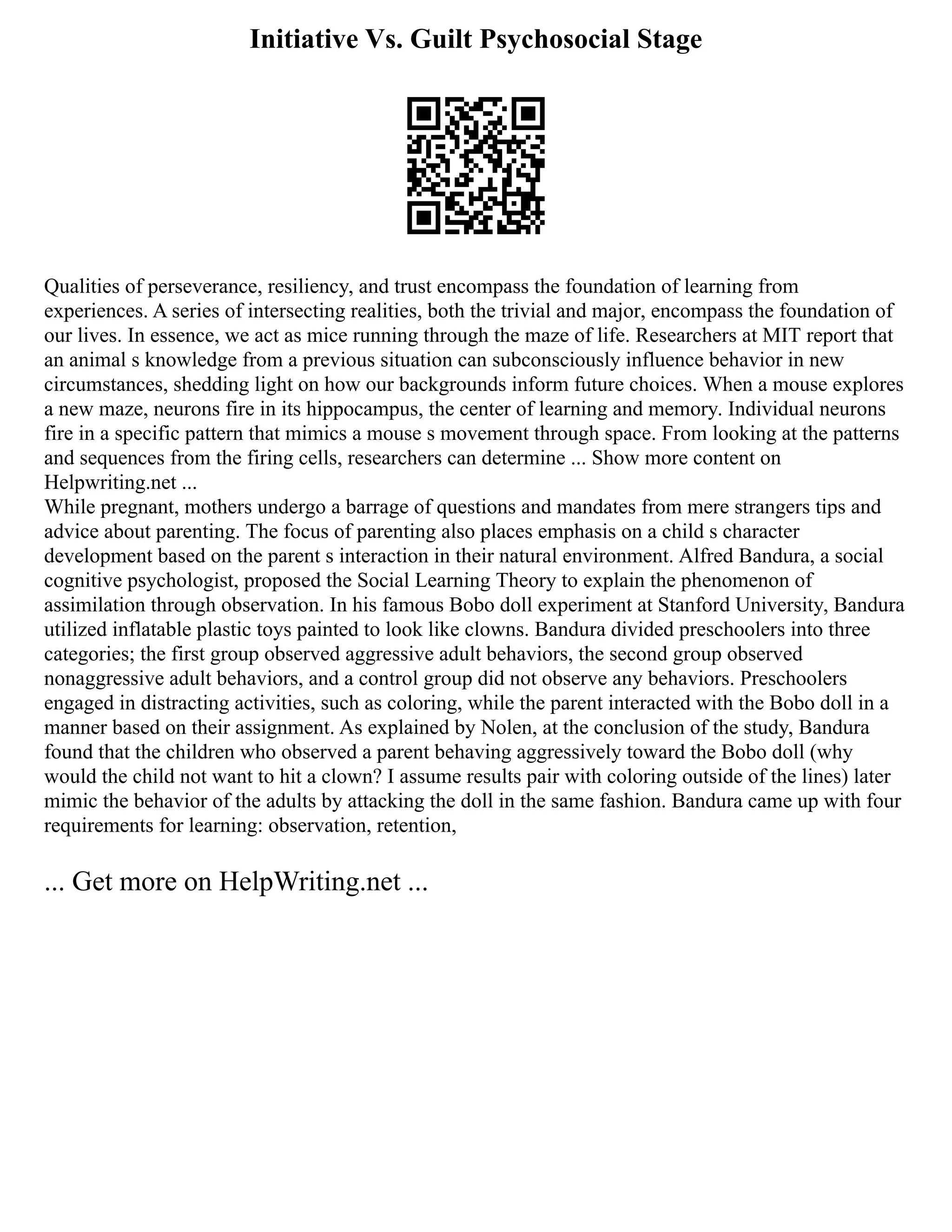 Initiative Vs. Guilt Psychosocial Stage
Qualities of perseverance, resiliency, and trust encompass the foundation of learning from
experiences. A series of intersecting realities, both the trivial and major, encompass the foundation of
our lives. In essence, we act as mice running through the maze of life. Researchers at MIT report that
an animal s knowledge from a previous situation can subconsciously influence behavior in new
circumstances, shedding light on how our backgrounds inform future choices. When a mouse explores
a new maze, neurons fire in its hippocampus, the center of learning and memory. Individual neurons
fire in a specific pattern that mimics a mouse s movement through space. From looking at the patterns
and sequences from the firing cells, researchers can determine ... Show more content on
Helpwriting.net ...
While pregnant, mothers undergo a barrage of questions and mandates from mere strangers tips and
advice about parenting. The focus of parenting also places emphasis on a child s character
development based on the parent s interaction in their natural environment. Alfred Bandura, a social
cognitive psychologist, proposed the Social Learning Theory to explain the phenomenon of
assimilation through observation. In his famous Bobo doll experiment at Stanford University, Bandura
utilized inflatable plastic toys painted to look like clowns. Bandura divided preschoolers into three
categories; the first group observed aggressive adult behaviors, the second group observed
nonaggressive adult behaviors, and a control group did not observe any behaviors. Preschoolers
engaged in distracting activities, such as coloring, while the parent interacted with the Bobo doll in a
manner based on their assignment. As explained by Nolen, at the conclusion of the study, Bandura
found that the children who observed a parent behaving aggressively toward the Bobo doll (why
would the child not want to hit a clown? I assume results pair with coloring outside of the lines) later
mimic the behavior of the adults by attacking the doll in the same fashion. Bandura came up with four
requirements for learning: observation, retention,
... Get more on HelpWriting.net ...
 