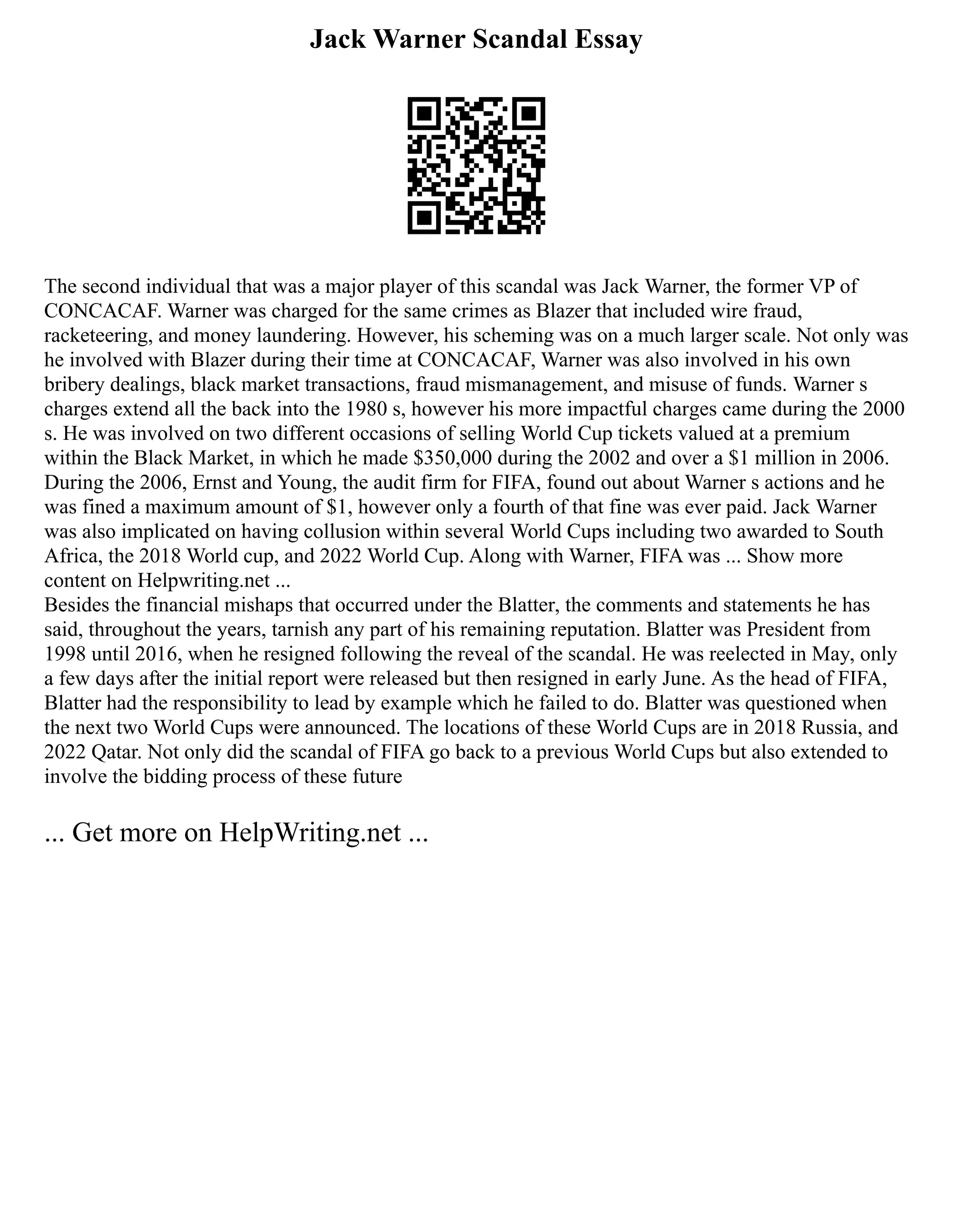 Jack Warner Scandal Essay
The second individual that was a major player of this scandal was Jack Warner, the former VP of
CONCACAF. Warner was charged for the same crimes as Blazer that included wire fraud,
racketeering, and money laundering. However, his scheming was on a much larger scale. Not only was
he involved with Blazer during their time at CONCACAF, Warner was also involved in his own
bribery dealings, black market transactions, fraud mismanagement, and misuse of funds. Warner s
charges extend all the back into the 1980 s, however his more impactful charges came during the 2000
s. He was involved on two different occasions of selling World Cup tickets valued at a premium
within the Black Market, in which he made $350,000 during the 2002 and over a $1 million in 2006.
During the 2006, Ernst and Young, the audit firm for FIFA, found out about Warner s actions and he
was fined a maximum amount of $1, however only a fourth of that fine was ever paid. Jack Warner
was also implicated on having collusion within several World Cups including two awarded to South
Africa, the 2018 World cup, and 2022 World Cup. Along with Warner, FIFA was ... Show more
content on Helpwriting.net ...
Besides the financial mishaps that occurred under the Blatter, the comments and statements he has
said, throughout the years, tarnish any part of his remaining reputation. Blatter was President from
1998 until 2016, when he resigned following the reveal of the scandal. He was reelected in May, only
a few days after the initial report were released but then resigned in early June. As the head of FIFA,
Blatter had the responsibility to lead by example which he failed to do. Blatter was questioned when
the next two World Cups were announced. The locations of these World Cups are in 2018 Russia, and
2022 Qatar. Not only did the scandal of FIFA go back to a previous World Cups but also extended to
involve the bidding process of these future
... Get more on HelpWriting.net ...
 