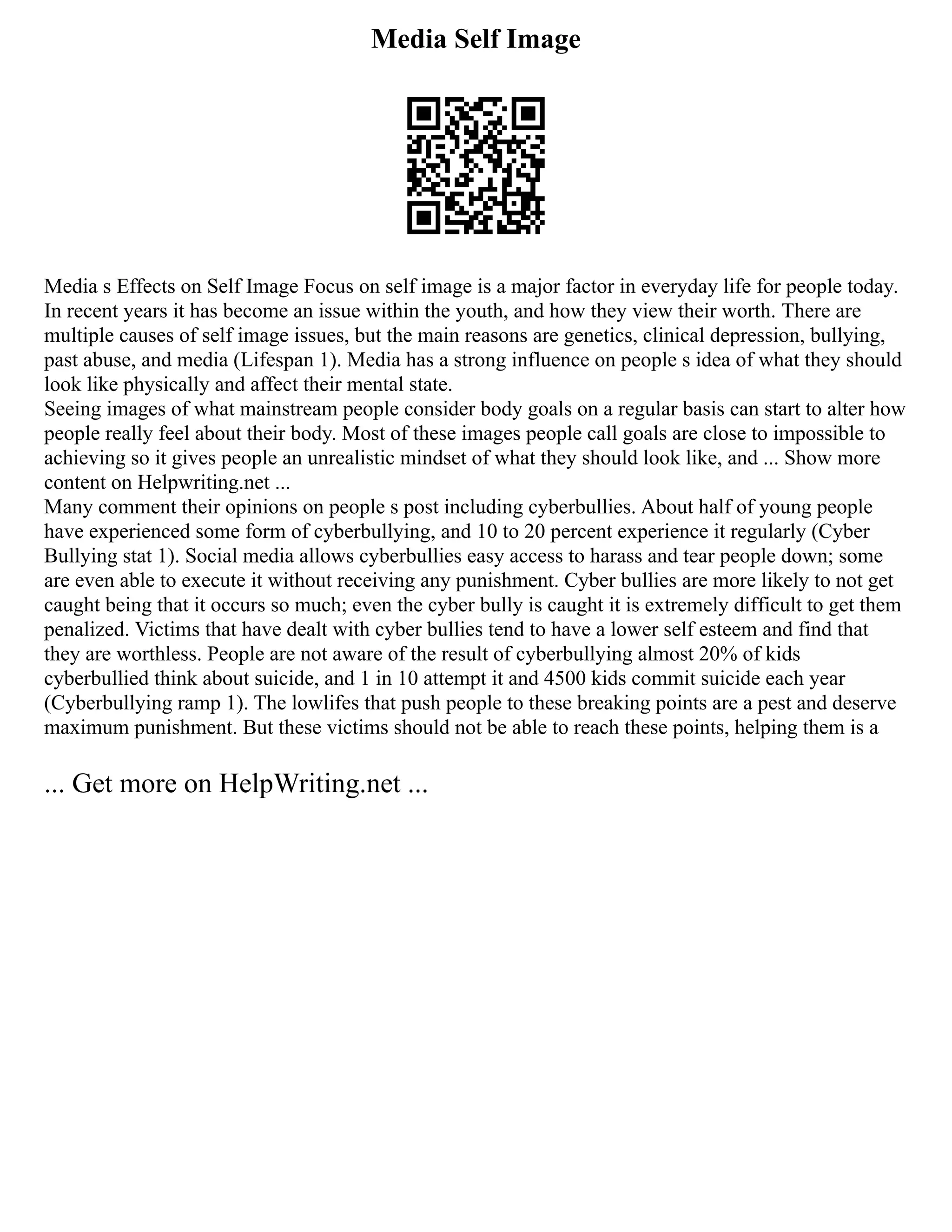 Media Self Image
Media s Effects on Self Image Focus on self image is a major factor in everyday life for people today.
In recent years it has become an issue within the youth, and how they view their worth. There are
multiple causes of self image issues, but the main reasons are genetics, clinical depression, bullying,
past abuse, and media (Lifespan 1). Media has a strong influence on people s idea of what they should
look like physically and affect their mental state.
Seeing images of what mainstream people consider body goals on a regular basis can start to alter how
people really feel about their body. Most of these images people call goals are close to impossible to
achieving so it gives people an unrealistic mindset of what they should look like, and ... Show more
content on Helpwriting.net ...
Many comment their opinions on people s post including cyberbullies. About half of young people
have experienced some form of cyberbullying, and 10 to 20 percent experience it regularly (Cyber
Bullying stat 1). Social media allows cyberbullies easy access to harass and tear people down; some
are even able to execute it without receiving any punishment. Cyber bullies are more likely to not get
caught being that it occurs so much; even the cyber bully is caught it is extremely difficult to get them
penalized. Victims that have dealt with cyber bullies tend to have a lower self esteem and find that
they are worthless. People are not aware of the result of cyberbullying almost 20% of kids
cyberbullied think about suicide, and 1 in 10 attempt it and 4500 kids commit suicide each year
(Cyberbullying ramp 1). The lowlifes that push people to these breaking points are a pest and deserve
maximum punishment. But these victims should not be able to reach these points, helping them is a
... Get more on HelpWriting.net ...
 