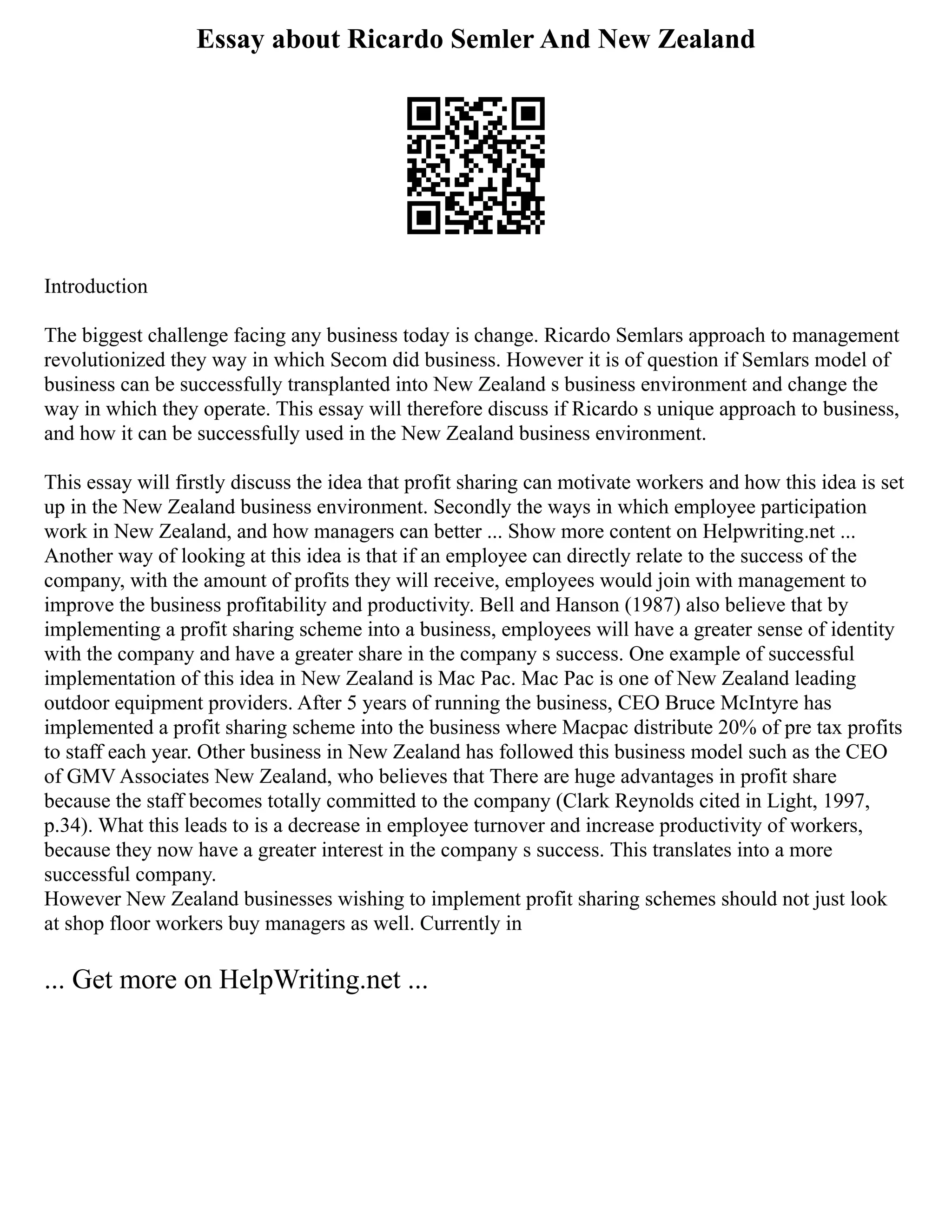 Essay about Ricardo Semler And New Zealand
Introduction
The biggest challenge facing any business today is change. Ricardo Semlars approach to management
revolutionized they way in which Secom did business. However it is of question if Semlars model of
business can be successfully transplanted into New Zealand s business environment and change the
way in which they operate. This essay will therefore discuss if Ricardo s unique approach to business,
and how it can be successfully used in the New Zealand business environment.
This essay will firstly discuss the idea that profit sharing can motivate workers and how this idea is set
up in the New Zealand business environment. Secondly the ways in which employee participation
work in New Zealand, and how managers can better ... Show more content on Helpwriting.net ...
Another way of looking at this idea is that if an employee can directly relate to the success of the
company, with the amount of profits they will receive, employees would join with management to
improve the business profitability and productivity. Bell and Hanson (1987) also believe that by
implementing a profit sharing scheme into a business, employees will have a greater sense of identity
with the company and have a greater share in the company s success. One example of successful
implementation of this idea in New Zealand is Mac Pac. Mac Pac is one of New Zealand leading
outdoor equipment providers. After 5 years of running the business, CEO Bruce McIntyre has
implemented a profit sharing scheme into the business where Macpac distribute 20% of pre tax profits
to staff each year. Other business in New Zealand has followed this business model such as the CEO
of GMV Associates New Zealand, who believes that There are huge advantages in profit share
because the staff becomes totally committed to the company (Clark Reynolds cited in Light, 1997,
p.34). What this leads to is a decrease in employee turnover and increase productivity of workers,
because they now have a greater interest in the company s success. This translates into a more
successful company.
However New Zealand businesses wishing to implement profit sharing schemes should not just look
at shop floor workers buy managers as well. Currently in
... Get more on HelpWriting.net ...
 
