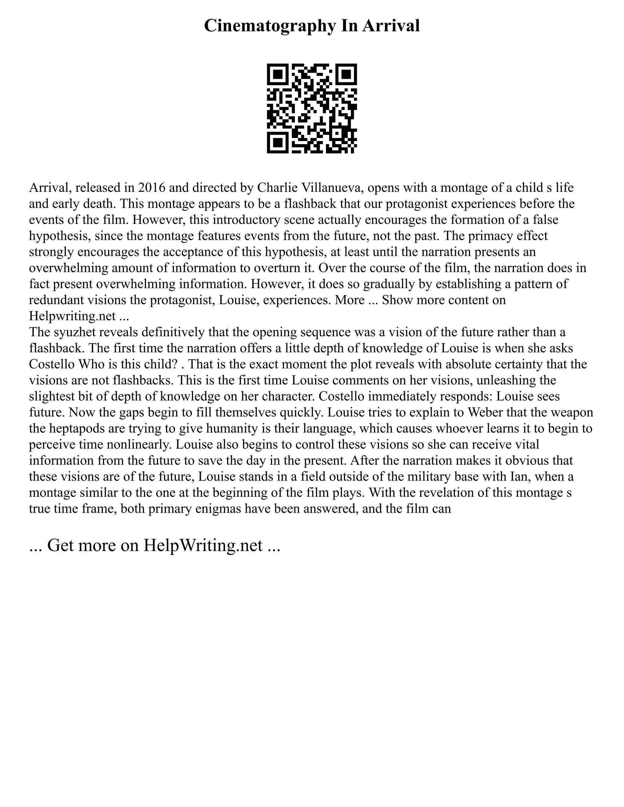 Cinematography In Arrival
Arrival, released in 2016 and directed by Charlie Villanueva, opens with a montage of a child s life
and early death. This montage appears to be a flashback that our protagonist experiences before the
events of the film. However, this introductory scene actually encourages the formation of a false
hypothesis, since the montage features events from the future, not the past. The primacy effect
strongly encourages the acceptance of this hypothesis, at least until the narration presents an
overwhelming amount of information to overturn it. Over the course of the film, the narration does in
fact present overwhelming information. However, it does so gradually by establishing a pattern of
redundant visions the protagonist, Louise, experiences. More ... Show more content on
Helpwriting.net ...
The syuzhet reveals definitively that the opening sequence was a vision of the future rather than a
flashback. The first time the narration offers a little depth of knowledge of Louise is when she asks
Costello Who is this child? . That is the exact moment the plot reveals with absolute certainty that the
visions are not flashbacks. This is the first time Louise comments on her visions, unleashing the
slightest bit of depth of knowledge on her character. Costello immediately responds: Louise sees
future. Now the gaps begin to fill themselves quickly. Louise tries to explain to Weber that the weapon
the heptapods are trying to give humanity is their language, which causes whoever learns it to begin to
perceive time nonlinearly. Louise also begins to control these visions so she can receive vital
information from the future to save the day in the present. After the narration makes it obvious that
these visions are of the future, Louise stands in a field outside of the military base with Ian, when a
montage similar to the one at the beginning of the film plays. With the revelation of this montage s
true time frame, both primary enigmas have been answered, and the film can
... Get more on HelpWriting.net ...
 