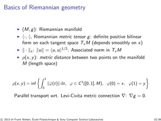 Basics of Riemannian geometry 
◮ (M, g): Riemannian manifold 
◮ h·, ·i, Riemannian metric tensor g: definite positive bilinear 
form on each tangent space TxM (depends smoothly on x) 
◮ k · kx : kuk = hu, ui1/2: Associated norm in TxM 
◮ ρ(x, y): metric distance between two points on the manifold 
M (length space) 
ρ(x, y) = inf Z 1 
0 kϕ˙ (t)k dt, ϕ ∈ C1([0, 1],M), ϕ(0) = x, ϕ(1) = y 
Parallel transport wrt. Levi-Civita metric connection ∇: ∇g = 0. 
c 
 2013-14 Frank Nielsen, ´E 
cole Polytechnique  Sony Computer Science Laboratories 10/39 
 
