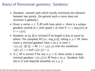 Basics of Riemannian geometry: Geodesics 
◮ Geodesic: smooth path which locally minimizes the distance 
between two points. (In general such a curve does not 
minimize it globally.) 
◮ Given a vector v ∈ TxM with base point x, there is a unique 
geodesic started at x with speed v at time 0: t7→ expx (tv) or 
t7→ γt(v). 
◮ Geodesic on [a, b] is minimal if its length is less or equal to 
others. For complete M (i.e., expx (v)), taking x, y ∈ M, there 
exists a minimal geodesic from x to y in time 1. 
γ·(x, y) : [0, 1] → M, t7→ γt (x, y) with the conditions 
γ0(x, y) = x and γ1(x, y) = y. 
◮ U ⊆ M is convex if for any x, y ∈ U, there exists a unique 
minimal geodesic γ·(x, y) in M from x to y. Geodesic fully 
lies in U and depends smoothly on x, y, t. 
c 
 2013-14 Frank Nielsen, ´E 
cole Polytechnique  Sony Computer Science Laboratories 12/39 
 