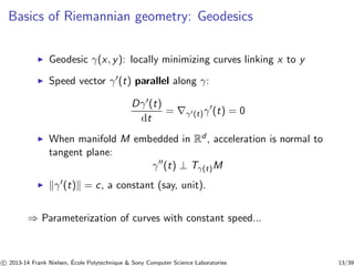 Basics of Riemannian geometry: Geodesics 
◮ Geodesic γ(x, y): locally minimizing curves linking x to y 
◮ Speed vector γ′(t) parallel along γ: 
Dγ′(t) 
dt 
= ∇γ′(t)γ′(t) = 0 
◮ When manifold M embedded in Rd , acceleration is normal to 
tangent plane: 
γ′′(t) ⊥ Tγ(t)M 
◮ kγ′(t)k = c, a constant (say, unit). 
⇒ Parameterization of curves with constant speed... 
c 
 2013-14 Frank Nielsen, ´E 
cole Polytechnique  Sony Computer Science Laboratories 13/39 
 
