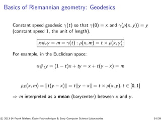Basics of Riemannian geometry: Geodesics 
Constant speed geodesic γ(t) so that γ(0) = x and γ(ρ(x, y)) = y 
(constant speed 1, the unit of length). 
x#ty = m = γ(t) : ρ(x,m) = t × ρ(x, y) 
For example, in the Euclidean space: 
x#ty = (1 − t)x + ty = x + t(y − x) = m 
ρE (x,m) = kt(y − x)k = tky − xk = t × ρ(x, y), t ∈ [0, 1] 
⇒ m interpreted as a mean (barycenter) between x and y. 
c 
 2013-14 Frank Nielsen, ´E 
cole Polytechnique  Sony Computer Science Laboratories 14/39 
 