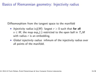 Basics of Riemannian geometry: Injectivity radius 
Diffeomorphism from the tangent space to the manifold 
◮ Injectivity radius inj(M): largest r  0 such that for all 
x ∈ M, the map expx (·) restricted to the open ball in TxM 
with radius r is an embedding. 
◮ Global injectivity radius: infimum of the injectivity radius over 
all points of the manifold. 
c 
 2013-14 Frank Nielsen, ´E 
cole Polytechnique  Sony Computer Science Laboratories 15/39 
 