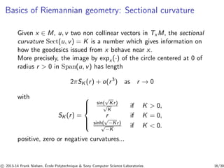 Basics of Riemannian geometry: Sectional curvature 
Given x ∈ M, u, v two non collinear vectors in TxM, the sectional 
curvature Sect(u, v) = K is a number which gives information on 
how the geodesics issued from x behave near x. 
More precisely, the image by expx (·) of the circle centered at 0 of 
radius r  0 in Span(u, v) has length 
2πSK(r ) + o(r 3) as r → 0 
with 
SK(r ) = 
 
 
 
sin(√Kr ) 
√K 
if K  0, 
r if K = 0, 
sinh(√−Kr ) 
√−if K  0. 
K 
positive, zero or negative curvatures... 
c 
 2013-14 Frank Nielsen, ´E 
cole Polytechnique  Sony Computer Science Laboratories 16/39 
 