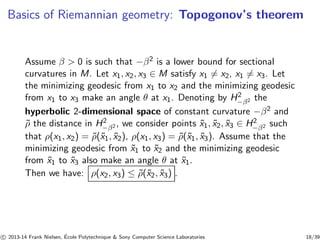 Basics of Riemannian geometry: Topogonov’s theorem 
2− 
Assume β  0 is such that −β2 is a lower bound for sectional 
curvatures in M. Let x1, x2, x3 ∈ M satisfy x16= x2, x16= x3. Let 
the minimizing geodesic from x1 to x2 and the minimizing geodesic 
from x1 to x3 make an angle θ at x1. Denoting by Hβ2 the 
hyperbolic 2-dimensional space of constant curvature −β2 and 
ρ ˜the distance in Hβ2 , we consider points x1, ˜x2, ˜x3 ˜∈ Hβ2 such 
2− 
2− 
that ρ(x1, x2) = ˜ρ(˜x1, ˜x2), ρ(x1, x3) = ˜ρ(˜x1, ˜x3). Assume that the 
minimizing geodesic from ˜x1 to ˜x2 and the minimizing geodesic 
from ˜x1 to ˜x3 also make an angle θ at ˜x1. 
Then we have: ρ(x2, x3) ≤ ˜ρ(˜x2, ˜x3) . 
c 
 2013-14 Frank Nielsen, ´E 
cole Polytechnique  Sony Computer Science Laboratories 18/39 
 