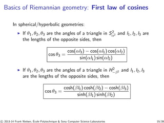Basics of Riemannian geometry: First law of cosines 
In spherical/hyperbolic geometries: 
◮ If θ1, θ2, θ3 are the angles of a triangle in S2α 
2 and l1, l2, l3 are 
the lengths of the opposite sides, then 
cos θ3 = 
cos(αl3) − cos(αl1) cos(αl2) 
sin(αl1) sin(αl2) 
◮ If θ1, θ2, θ3 are the angles of a triangle in H2− 
β2 and l1, l2, l3 
are the lengths of the opposite sides, then 
cos θ3 = 
cosh(βl1) cosh(βl2) − cosh(βl3) 
sinh(βl1) sinh(βl2) 
c 
 2013-14 Frank Nielsen, ´E 
cole Polytechnique  Sony Computer Science Laboratories 19/39 
 