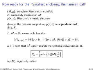 Now ready for the “Smallest enclosing Riemannian ball” 
(M, g): complete Riemannian manifold 
ν: probability measure on M 
ρ(x, y): Riemannian metric distance 
Assume the measure support supp(ν) ⊆ in a geodesic ball 
B(o, R). 
f : M → R: measurable function 
kf kL∞(ν) = inf {a  0, ν ({y ∈ M, |f (y)|  a}) = 0} . 
α  0 such that α2 upper bounds the sectional curvatures in M. 
Rα = 
1 
2 
minninj(M), 
π 
αo 
inj(M): injectivity radius 
c 
 2013-14 Frank Nielsen, ´E 
cole Polytechnique  Sony Computer Science Laboratories 20/39 
 
