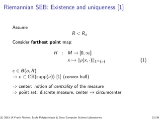 Riemannian SEB: Existence and uniqueness [1] 
Assume 
R  Rα 
Consider farthest point map: 
H : M → [0,∞] 
x7→ kρ(x, ·)kL∞(ν) (1) 
c ∈ B(o, R). 
→ c ⊂ CH(supp(ν)) [1] (convex hull) 
⇒ center: notion of centrality of the measure 
⇒ point set: discrete measure, center → circumcenter 
c 
 2013-14 Frank Nielsen, ´E 
cole Polytechnique  Sony Computer Science Laboratories 21/39 
 