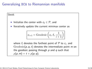 Generalizing BCA to Riemannian manifolds 
GeoA: 
◮ Initialize the center with c1 ∈ P, and 
◮ Iteratively update the current minimax center as 
ci+1 = Geodesicci , fi , 
1 
i + 1 
where fi denotes the farthest point of P to ci , and 
Geodesic(p, q, t) denotes the intermediate point m on 
the geodesic passing through p and q such that 
ρ(p,m) = t × ρ(p, q). 
c 
 2013-14 Frank Nielsen, ´E 
cole Polytechnique  Sony Computer Science Laboratories 23/39 
 