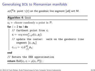 Generalizing BCA to Riemannian manifolds 
a#Mt 
b: point γ(t) on the geodesic line segment [ab] wrt M. 
Algorithm 4: GeoA 
c1 ← choose randomly a point in P; 
for i = 2 to l do 
nj 
// farthest point from ci 
si ← argmax=1ρ(ci , pj ); 
// update the center: walk on the geodesic line 
segment [ci , psi ] 
ci+1 ← ci#M 
1 
i+1 
psi ; 
end 
// Return the SEB approximation 
return Ball(cl , rl = ρ(cl ,P)) ; 
c 
 2013-14 Frank Nielsen, ´E 
cole Polytechnique  Sony Computer Science Laboratories 24/39 
 