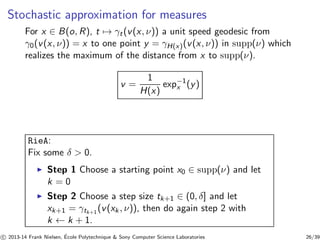 Stochastic approximation for measures 
For x ∈ B(o, R), t7→ γt (v(x, ν)) a unit speed geodesic from 
γ0(v(x, ν)) = x to one point y = γH(x)(v(x, ν)) in supp(ν) which 
realizes the maximum of the distance from x to supp(ν). 
v = 
1 
H(x) 
exp−1 
x (y) 
RieA: 
Fix some δ  0. 
◮ Step 1 Choose a starting point x0 ∈ supp(ν) and let 
k = 0 
◮ Step 2 Choose a step size tk+1 ∈ (0, δ] and let 
xk+1 = γtk+1(v(xk , ν)), then do again step 2 with 
k ← k + 1. 
c 
 2013-14 Frank Nielsen, ´E 
cole Polytechnique  Sony Computer Science Laboratories 26/39 
 