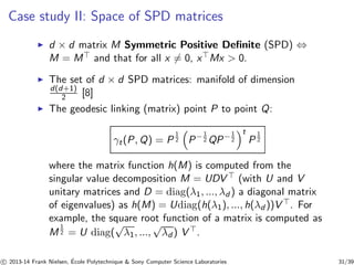 Case study II: Space of SPD matrices 
◮ d × d matrix M Symmetric Positive Definite (SPD) ⇔ 
M = M⊤ and that for all x6= 0, x⊤Mx  0. 
◮ The set of d × d SPD matrices: manifold of dimension 
d(d+1) 
2 [8] 
◮ The geodesic linking (matrix) point P to point Q: 
γt(P,Q) = P 
1 
2 P−1 
2 t 
2QP−1 
P 
1 
2 
where the matrix function h(M) is computed from the 
singular value decomposition M = UDV ⊤ (with U and V 
unitary matrices and D = diag(λ1, ..., λd ) a diagonal matrix 
of eigenvalues) as h(M) = Udiag(h(λ1), ..., h(λd ))V ⊤. For 
example, the square root function of a matrix is computed as 
M 
1 
2 = U diag(√λ1, ...,√λd ) V ⊤. 
c 
 2013-14 Frank Nielsen, ´E 
cole Polytechnique  Sony Computer Science Laboratories 31/39 
 