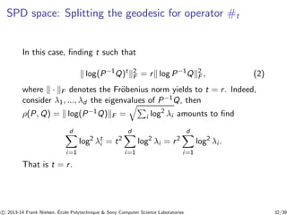SPD space: Splitting the geodesic for operator #t 
In this case, finding t such that 
k log(P−1Q)tk2 
F = rk log P−1Qk2 
F , (2) 
where k · kF denotes the Fr¨obenius norm yields to t = r . Indeed, 
consider λ1, ..., λd the eigenvalues of P−1Q, then 
ρ(P,Q) = k log(P−1Q)kF = qPi log2 λi amounts to find 
d 
Xi=1 
log2 λti 
= t2 
d 
Xi=1 
log2 λi = r 2 
d 
Xi=1 
log2 λi . 
That is t = r . 
c 
 2013-14 Frank Nielsen, ´E 
cole Polytechnique  Sony Computer Science Laboratories 32/39 
 