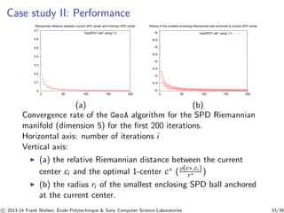 Case study II: Performance 
Riemannian distance between current SPD center and minimax SPD center 
0.7 
0.6 
0.5 
0.4 
0.3 
0.2 
0.1 
0 
expSPD1.dat using 1:2 
0 50 100 150 200 
Radius of the smallest enclosing Riemannian ball anchored at current SPD center 
16 
15.5 
15 
14.5 
14 
13.5 
13 
12.5 
12 
expSPD1.dat using 1:3 
0 50 100 150 200 
(a) (b) 
Convergence rate of the GeoA algorithm for the SPD Riemannian 
manifold (dimension 5) for the first 200 iterations. 
Horizontal axis: number of iterations i 
Vertical axis: 
◮ (a) the relative Riemannian distance between the current 
center ci and the optimal 1-center c∗ ( ρ(c∗,ci ) 
r∗ ) 
◮ (b) the radius ri of the smallest enclosing SPD ball anchored 
at the current center. 
c 
 2013-14 Frank Nielsen, ´E 
cole Polytechnique  Sony Computer Science Laboratories 33/39 
 