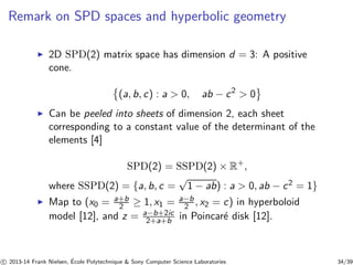 Remark on SPD spaces and hyperbolic geometry 
◮ 2D SPD(2) matrix space has dimension d = 3: A positive 
cone. 
(a, b, c) : a  0, ab − c2  0	 ◮ Can be peeled into sheets of dimension 2, each sheet 
corresponding to a constant value of the determinant of the 
elements [4] 
SPD(2) = SSPD(2) × R+, 
where SSPD(2) = {a, b, c = √1 − ab) : a  0, ab − c2 = 1} 
2 ≥ 1, x1 = a−b 
◮ Map to (x0 = a+b 
2 , x2 = c) in hyperboloid 
model [12], and z = a−b+2ic 
2+a+b in Poincar´e disk [12]. 
c 
 2013-14 Frank Nielsen, ´E 
cole Polytechnique  Sony Computer Science Laboratories 34/39 
 