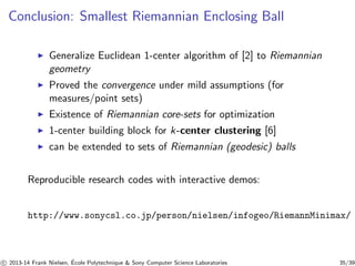 Conclusion: Smallest Riemannian Enclosing Ball 
◮ Generalize Euclidean 1-center algorithm of [2] to Riemannian 
geometry 
◮ Proved the convergence under mild assumptions (for 
measures/point sets) 
◮ Existence of Riemannian core-sets for optimization 
◮ 1-center building block for k-center clustering [6] 
◮ can be extended to sets of Riemannian (geodesic) balls 
Reproducible research codes with interactive demos: 
http://www.sonycsl.co.jp/person/nielsen/infogeo/RiemannMinimax/ 
c 
 2013-14 Frank Nielsen, ´E 
cole Polytechnique  Sony Computer Science Laboratories 35/39 
 