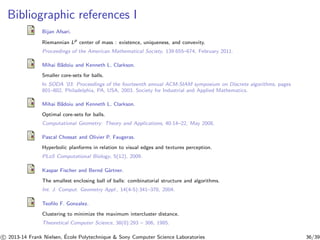 Bibliographic references I 
Bijan Afsari. 
Riemannian Lp center of mass : existence, uniqueness, and convexity. 
Proceedings of the American Mathematical Society, 139:655–674, February 2011. 
Mihai B˘adoiu and Kenneth L. Clarkson. 
Smaller core-sets for balls. 
In SODA ’03: Proceedings of the fourteenth annual ACM-SIAM symposium on Discrete algorithms, pages 
801–802, Philadelphia, PA, USA, 2003. Society for Industrial and Applied Mathematics. 
Mihai B˘adoiu and Kenneth L. Clarkson. 
Optimal core-sets for balls. 
Computational Geometry: Theory and Applications, 40:14–22, May 2008. 
Pascal Chossat and Olivier P. Faugeras. 
Hyperbolic planforms in relation to visual edges and textures perception. 
PLoS Computational Biology, 5(12), 2009. 
Kaspar Fischer and Bernd G¨artner. 
The smallest enclosing ball of balls: combinatorial structure and algorithms. 
Int. J. Comput. Geometry Appl., 14(4-5):341–378, 2004. 
Teofilo F. Gonzalez. 
Clustering to minimize the maximum intercluster distance. 
Theoretical Computer Science, 38(0):293 – 306, 1985. 
c 
 2013-14 Frank Nielsen, ´E 
cole Polytechnique  Sony Computer Science Laboratories 36/39 
 