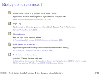 Bibliographic references II 
Piyush Kumar, Joseph S. B. Mitchell, and E. Alper Yildirim. 
Approximate minimum enclosing balls in high dimensions using core-sets. 
ACM Journal of Experimental Algorithmics, 8, 2003. 
Serge Lang. 
Fundamentals of differential geometry, volume 191 of Graduate Texts in Mathematics. 
Springer-Verlag, New York, 1999. 
Thomas Larsson. 
Fast and tight fitting bounding spheres. 
In Proceedings of the Annual SIGRAD Conference, Stockholm, 2008. 
Frank Nielsen and Richard Nock. 
Approximating smallest enclosing balls with applications to machine learning. 
Int. J. Comput. Geometry Appl., 19(5):389–414, 2009. 
Frank Nielsen and Richard Nock. 
Hyperbolic Voronoi diagrams made easy. 
In International Conference on Computational Science and its Applications (ICCSA), volume 1, pages 
74–80, Los Alamitos, CA, USA, march 2010. IEEE Computer Society. 
c 
 2013-14 Frank Nielsen, ´E 
cole Polytechnique  Sony Computer Science Laboratories 37/39 
 
