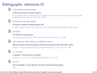 Bibliographic references III 
Frank Nielsen and Richard Nock. 
Visualizing hyperbolic Voronoi diagrams. 
In Proceedings of the Thirtieth Annual Symposium on Computational Geometry, SOCG’14, pages 
90:90–90:91, New York, NY, USA, 2014. ACM. 
Richard Nock and Frank Nielsen. 
Fitting the smallest enclosing bregman balls. 
In 16th European Conference on Machine Learning (ECML), pages 649–656, October 2005. 
Jack Ritter. 
An efficient bounding sphere. 
In Graphics gems, pages 301–303. Academic Press Professional, Inc., 1990. 
Jonas Spillmann, Markus Becker, and Matthias Teschner. 
Efficient updates of bounding sphere hierarchies for geometrically deformable models. 
Journal of Visual Communication and Image Representation, 18(2):101–108, 2007. 
J. J. Sylvester. 
A question in the geometry of situation. 
Quarterly Journal of Pure and Applied Mathematics, 1:79, 1857. 
Bo Tian. 
Bouncing Bubble: A fast algorithm for Minimal Enclosing Ball problem. 
2012. 
c 
 2013-14 Frank Nielsen, ´E 
cole Polytechnique  Sony Computer Science Laboratories 38/39 
 