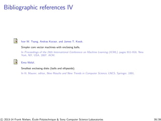 Bibliographic references IV 
Ivor W. Tsang, Andras Kocsor, and James T. Kwok. 
Simpler core vector machines with enclosing balls. 
In Proceedings of the 24th International Conference on Machine Learning (ICML), pages 911–918, New 
York, NY, USA, 2007. ACM. 
Emo Welzl. 
Smallest enclosing disks (balls and ellipsoids). 
In H. Maurer, editor, New Results and New Trends in Computer Science, LNCS. Springer, 1991. 
c 
 2013-14 Frank Nielsen, ´E 
cole Polytechnique  Sony Computer Science Laboratories 39/39 
