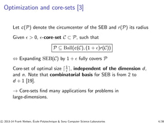 Optimization and core-sets [3] 
Let c(P) denote the circumcenter of the SEB and r (P) its radius 
Given ǫ > 0, ǫ-core-set C ⊂ P, such that 
P ⊆ Ball(c(C), (1 + ǫ)r (C)) 
⇔ Expanding SEB(C) by 1 + ǫ fully covers P 
Core-set of optimal size ⌈1 
ǫ ⌉, independent of the dimension d, 
and n. Note that combinatorial basis for SEB is from 2 to 
d + 1 [19]. 
→ Core-sets find many applications for problems in 
large-dimensions. 
c 
 2013-14 Frank Nielsen, ´E 
cole Polytechnique & Sony Computer Science Laboratories 4/39 
 