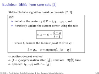 Euclidean SEBs from core-sets [2] 
B˘adoiu-Clarkson algorithm based on core-sets [2, 3]: 
BCA: 
◮ Initialize the center c1 ∈ P = {p1, ..., pn}, and 
◮ Iteratively update the current center using the rule 
ci+1 ← ci + 
fi − ci 
i + 1 
where fi denotes the farthest point of P to ci : 
fi = ps , s = argmaxnj 
=1kci − pjk 
⇒ gradient-descent method 
⇒ (1 + ǫ)-approximation after ⌈ 1 
ǫ2 ⌉ iterations: O( dn 
ǫ2 ) time 
⇒ Core-set: f1, ..., fl with l = ⌈ 1 
ǫ2 ⌉ 
c 
 2013-14 Frank Nielsen, ´E 
cole Polytechnique & Sony Computer Science Laboratories 5/39 
 