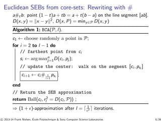 Euclidean SEBs from core-sets: Rewriting with # 
a#tb: point (1 − t)a + tb = a + t(b − a) on the line segment [ab]. 
D(x, y) = kx − yk2, D(x, P) = miny∈P D(x, y) 
Algorithm 1: BCA(P, l ). 
c1 ← choose randomly a point in P; 
for i = 2 to l − 1 do 
nj 
// farthest point from ci 
si ← argmax=1D(ci , pj ); 
// update the center: walk on the segment [ci , psi ] 
ci+1 ← ci# 1 
psi ; 
i+1 
end 
// Return the SEB approximation 
return Ball(cl , r 2 
l = D(cl ,P)) ; 
⇒ (1 + ǫ)-approximation after l = ⌈ 1 
ǫ2 ⌉ iterations. 
c 
 2013-14 Frank Nielsen, ´E 
cole Polytechnique & Sony Computer Science Laboratories 6/39 
 