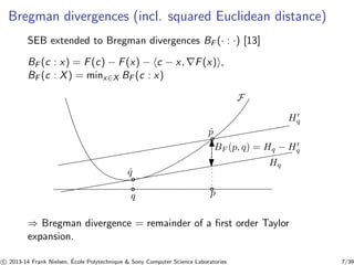 Bregman divergences (incl. squared Euclidean distance) 
SEB extended to Bregman divergences BF (· : ·) [13] 
BF (c : x) = F(c) − F(x) − hc − x,∇F(x)i, 
BF (c : X) = minx∈X BF (c : x) 
F 
ˆp 
ˆq 
q p 
Hq 
H′ 
q 
BF (p, q) = Hq − H′ 
q 
⇒ Bregman divergence = remainder of a first order Taylor 
expansion. 
c 
 2013-14 Frank Nielsen, ´E 
cole Polytechnique & Sony Computer Science Laboratories 7/39 
 