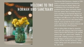 WELCOME TO THE
NORMAN BIRD SANCTUARY

The Norman Bird Sanctuary, situated on 325+
acres, is a land of contrast and diversity.
Positioned along the Atlantic Ocean with
breathtaking views, the habitats include
grassland, forest, ponds, and sandy beach.
Once the summer home of Mabel Norman
Cerio and listed on the National Register of
Historic Places, Paradise Farm, including the
farmhouse and 200 acres, is one of the oldest
intact 18th century farms in the United States.
Mabel's vision opened the land to nature
lovers, allowing them to explore, discover and
observe the beauty of the property.
With its rolling fields divided by beautiful
stone walls and sweeping vista to the Atlantic
Ocean, Norman Bird Sanctuary is the perfect
place to host your special event. Whether a
memorable wedding ceremony or rehearsal
dinner, elegant private party, or corporate
function, the Norman Bird Sanctuary, offers a
unique settings and is the perfect backdrop
for your event.

 