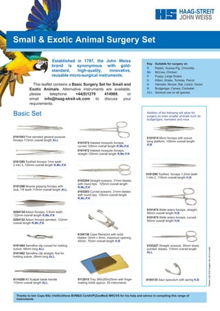 Small & Exotic Animal Surgery Set
Established in 1787, the John Weiss
brand is synonymous with gold-
standard, high-quality, innovative,
reusable micro-surgical instruments.
This leaflet contains a Basic Surgery Set for Small and
Exotic Animals. Alternative instruments are available,
please telephone +44(0)1279 414969, or
email info@haag-streit-uk.com to discuss your
requirements.
Basic Set Addition of the following will allow for
surgery on even smaller animals such as
budgerigars, hamsters and mice
Key	 Suitable for surgery on
R	 Rabbit, Guinea Pig, Chinchilla
Mc	 McCaw, Chicken
P	 Puppy, Large Snake
K	 Kitten, Snake, Tortoise, Parrot
H	 Hamster, Mouse ,Rat, Lizard, Gecko
B	 Budgerigar, Canary, Cockatiel
ALL	 General use on all species
0101543 Fine serrated general purpose
forceps 113mm overall length ALL
0204134 Adson forceps, 0.5mm teeth,
122mm overall length R,Mc,P,K
0204132 Adson forceps serrated, 122mm
overall length R,Mc,P,K
0103204 Straight scissors, 31mm blades
with round tips. 125mm overall length
R,Mc,P,K
0103203 Curved scissors, 31mm blades
with round tips. 125mm overall length
R,Mc,P,K
0101474 Wells artery forceps, straight,
95mm overall length H,B
0101475 Wells artery forceps, curved,
95mm overall length H,B
0101285 Toothed forceps 1mm teeth
2 into 3, 120mm overall length R,Mc,P,K
0101473 Halsted mosquito forceps,
curved 125mm overall length R,Mc,P,K
0101472 Halsted mosquito forceps,
straight 125mm overall length R,Mc,P,K
0104136 Cope Retractor with solid
blades 14mm x 5mm, maximum opening
40mm, 75mm overall length H,B
0101015 Micro forceps with suture
tying platform, 105mm overall length
H,B
0103227 Straight scissors, 30mm sharp
pointed blades, 115mm overall length
ALL
0101298 Muscle gripping forceps with
lock, 7/8 teeth.110mm overall length ALL
0101464 Serrafine clip curved for holding
suture, 48mm long ALL
0101462 Serrafine clip straight, fine for
holding suture, 38mm long ALL
0112015 Tray 390x265x25mm with finger
matting holds approx. 20 instruments
0101290 Toothed forceps 1.2mm teeth
1 into 2, 110mm overall length H,B
0104135 Saur speculum with spring H,B
0114200 #3 Scalpel blade handle
110mm overall length ALL
Thanks to Iain Cope BSc (VetSci)Hons BVM&S CertAVP(ZooMed) MRCVS for his help and advice in compiling this range of
instruments.
Please
note
that
images
are
not
to
scale
 