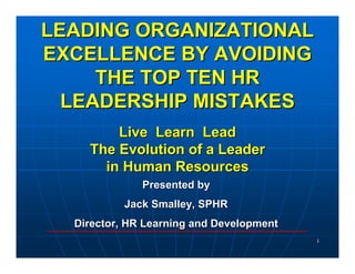 LEADING ORGANIZATIONAL
EXCELLENCE BY AVOIDING
     THE TOP TEN HR
  LEADERSHIP MISTAKES
        Live Learn Lead
    The Evolution of a Leader
      in Human Resources
              Presented by
           Jack Smalley, SPHR
  Director, HR Learning and Development
                                          1
 