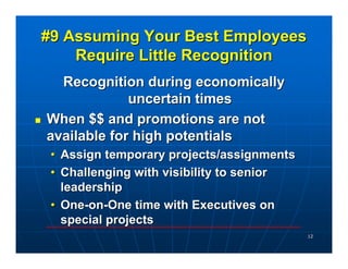 #9 Assuming Your Best Employees
    Require Little Recognition
  Recognition during economically
             uncertain times
When $$ and promotions are not
available for high potentials
 • Assign temporary projects/assignments
 • Challenging with visibility to senior
   leadership
 • One-on-One time with Executives on
   special projects
                                           12
 