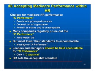 #8 Accepting Mediocre Performance within
                  HR
Choices for mediocre HR performance
 “C Performers”
  • Coach to improve performance
  • Counsel out of organization
  • Remain as status quo is unacceptable
  Many companies regularly prune out the
  “C Performers”
  • Jack Welch, GE
  But most lower their standards to accommodate
  • Message to “A Performers”
  Leaders and managers should be held accountable
  for “C Performers”
  • Only 1 “C appraisal”
  HR sets the acceptable standard
                                                    15
 
