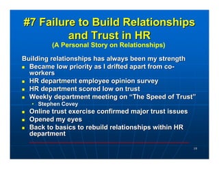 #7 Failure to Build Relationships
         and Trust in HR
         (A Personal Story on Relationships)

Building relationships has always been my strength
  Became low priority as I drifted apart from co-
  workers
  HR department employee opinion survey
  HR department scored low on trust
  Weekly department meeting on “The Speed of Trust”
  • Stephen Covey
  Online trust exercise confirmed major trust issues
  Opened my eyes
  Back to basics to rebuild relationships within HR
  department

                                                       19
 