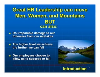 Great HR Leadership can move
 Men, Women, and Mountains
            BUT
                   can also:
Do irreparable damage to our
followers from our mistakes

The higher level we achieve
the further we can fall

Our employees choose to
allow us to succeed or fail

                                              2
                               Introduction
 