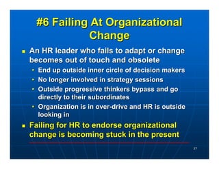 #6 Failing At Organizational
            Change
An HR leader who fails to adapt or change
becomes out of touch and obsolete
• End up outside inner circle of decision makers
• No longer involved in strategy sessions
• Outside progressive thinkers bypass and go
  directly to their subordinates
• Organization is in over-drive and HR is outside
  looking in
Failing for HR to endorse organizational
change is becoming stuck in the present
                                                    27
 